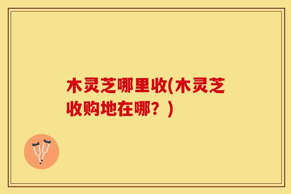 木灵芝哪里收(木灵芝收购地在哪？)