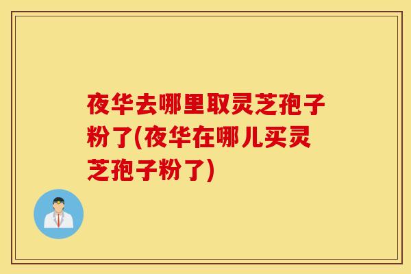 夜华去哪里取灵芝孢子粉了(夜华在哪儿买灵芝孢子粉了)