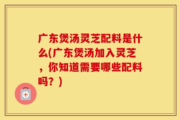 广东煲汤灵芝配料是什么(广东煲汤加入灵芝，你知道需要哪些配料吗？)