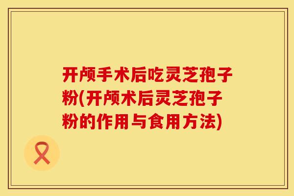 开颅手术后吃灵芝孢子粉(开颅术后灵芝孢子粉的作用与食用方法)