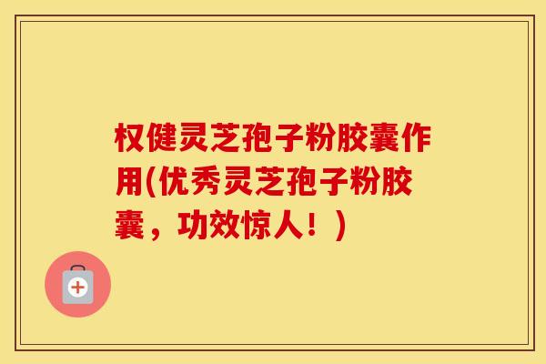 权健灵芝孢子粉胶囊作用(优秀灵芝孢子粉胶囊，功效惊人！)
