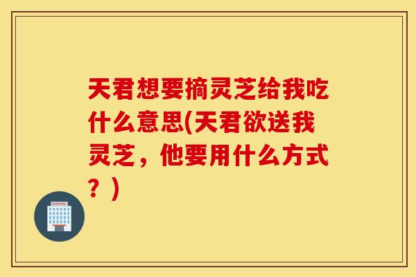 天君想要摘灵芝给我吃什么意思(天君欲送我灵芝，他要用什么方式？)