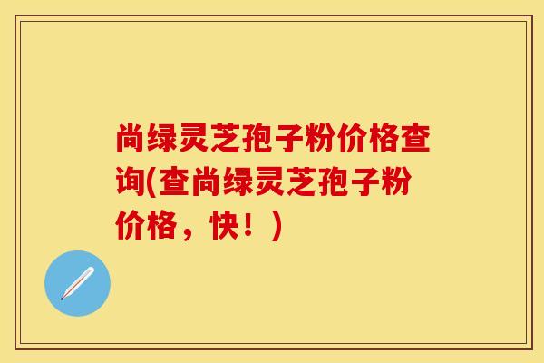 尚绿灵芝孢子粉价格查询(查尚绿灵芝孢子粉价格，快！)