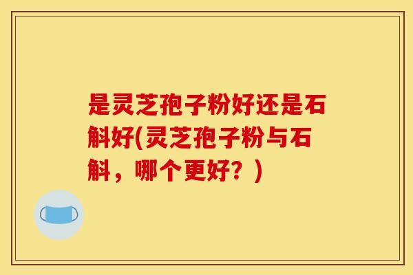 是灵芝孢子粉好还是石斛好(灵芝孢子粉与石斛，哪个更好？)