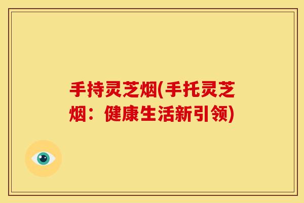 手持灵芝烟(手托灵芝烟：健康生活新引领)