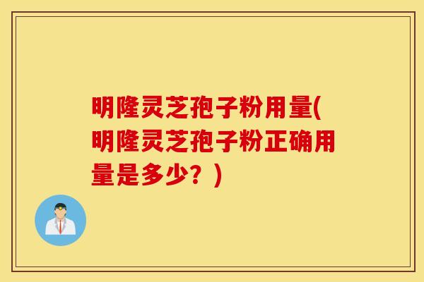 明隆灵芝孢子粉用量(明隆灵芝孢子粉正确用量是多少？)