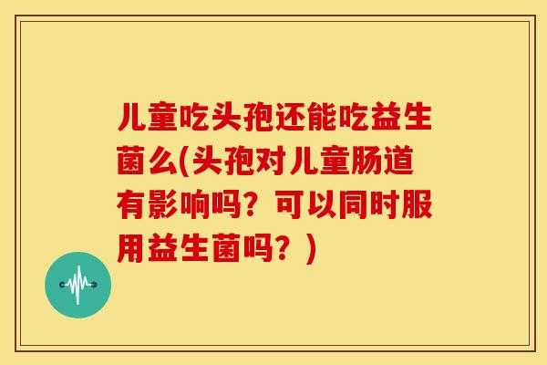 儿童吃头孢还能吃益生菌么(头孢对儿童肠道有影响吗?可以同时服用益生菌吗?) 儿童吃头孢还能吃益生菌么(头孢对儿童肠道有影响吗?可以同时服用益生菌吗?)
