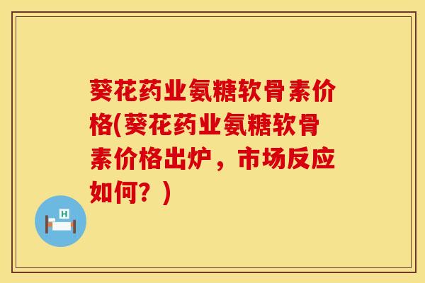 葵花药业氨糖软骨素价格(葵花药业氨糖软骨素价格出炉，市场反应如何？)