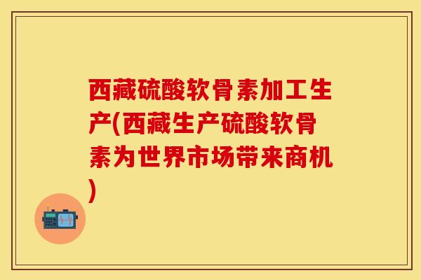 西藏硫酸软骨素加工生产(西藏生产硫酸软骨素为世界市场带来商机)