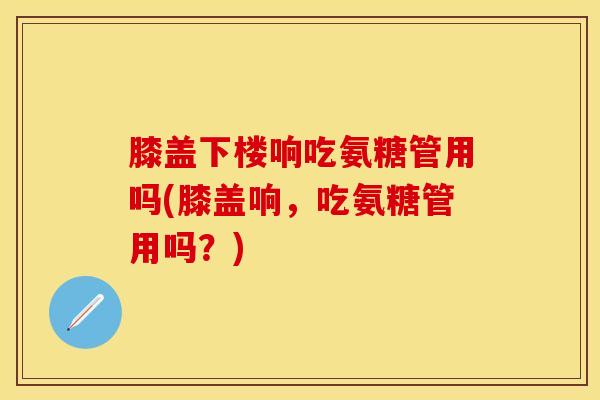 膝盖下楼响吃氨糖管用吗(膝盖响，吃氨糖管用吗？)