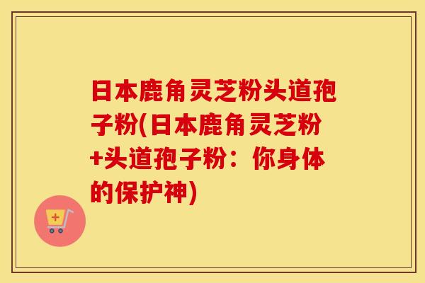 日本鹿角灵芝粉头道孢子粉(日本鹿角灵芝粉+头道孢子粉：你身体的保护神)