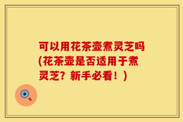 可以用花茶壶煮灵芝吗(花茶壶是否适用于煮灵芝？新手必看！)