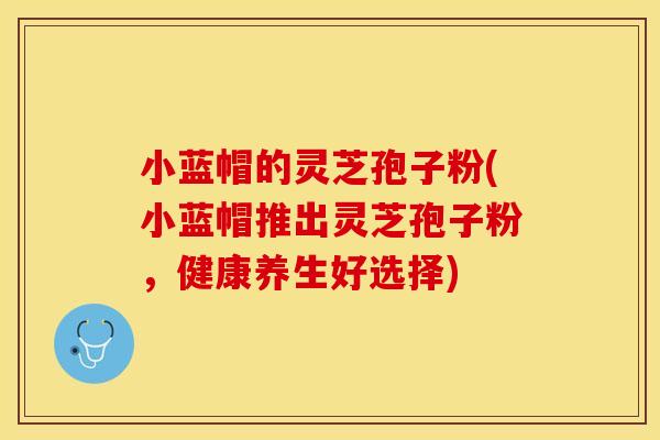 小蓝帽的灵芝孢子粉(小蓝帽推出灵芝孢子粉，健康养生好选择)