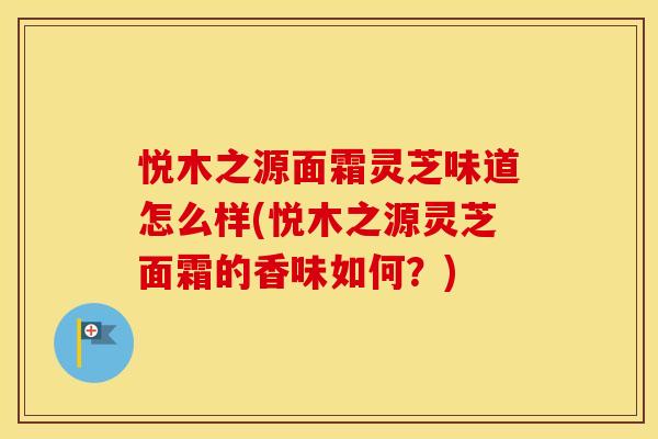 悦木之源面霜灵芝味道怎么样(悦木之源灵芝面霜的香味如何？)