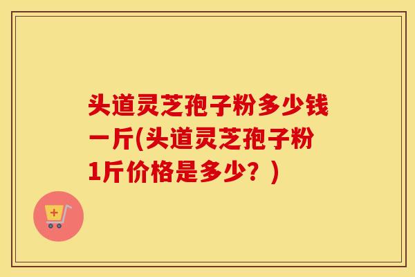 头道灵芝孢子粉多少钱一斤(头道灵芝孢子粉1斤价格是多少？)