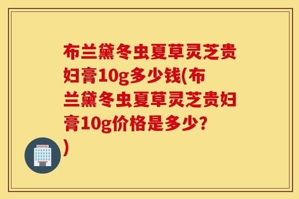 布兰黛冬虫夏草灵芝贵妇膏10g多少钱(布兰黛冬虫夏草灵芝贵妇膏10g价格是多少？)