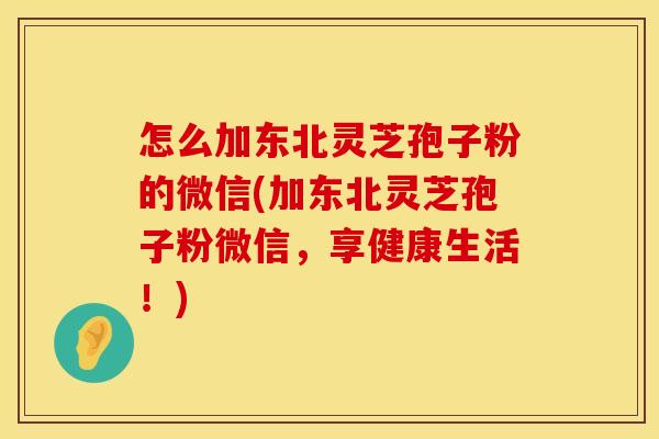 怎么加东北灵芝孢子粉的微信(加东北灵芝孢子粉微信，享健康生活！)