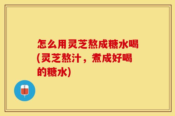 怎么用灵芝熬成糖水喝(灵芝熬汁，煮成好喝的糖水)