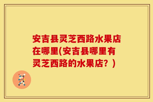 安吉县灵芝西路水果店在哪里(安吉县哪里有灵芝西路的水果店?) 安吉县灵芝西路水果店在哪里(安吉县哪里有灵芝西路的水果店?)