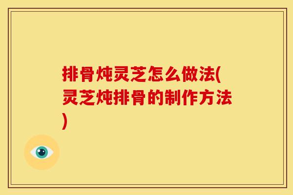 排骨炖灵芝怎么做法(灵芝炖排骨的制作方法)