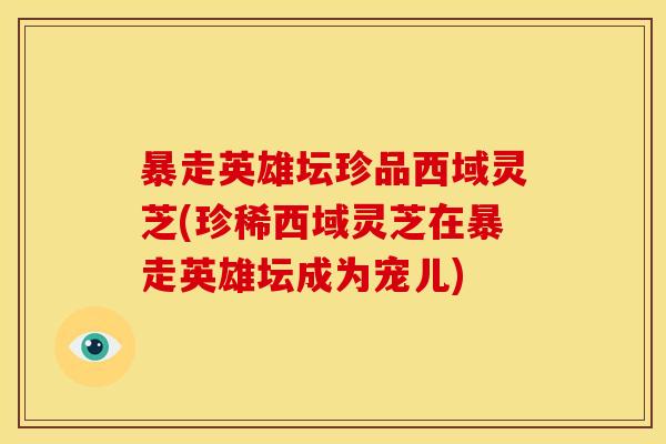 暴走英雄坛珍品西域灵芝(珍稀西域灵芝在暴走英雄坛成为宠儿)