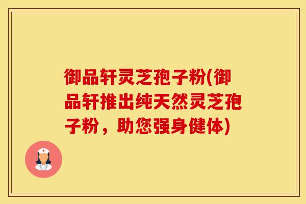 御品轩灵芝孢子粉(御品轩推出纯天然灵芝孢子粉，助您强身健体)
