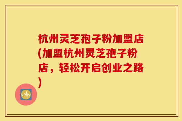 杭州灵芝孢子粉加盟店(加盟杭州灵芝孢子粉店，轻松开启创业之路)