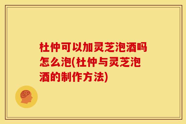 杜仲可以加灵芝泡酒吗怎么泡(杜仲与灵芝泡酒的制作方法)