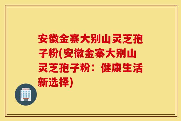 安徽金寨大别山灵芝孢子粉(安徽金寨大别山灵芝孢子粉：健康生活新选择)