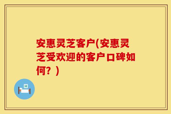 安惠灵芝客户(安惠灵芝受欢迎的客户口碑如何？)