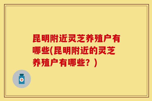 昆明附近灵芝养殖户有哪些(昆明附近的灵芝养殖户有哪些？)