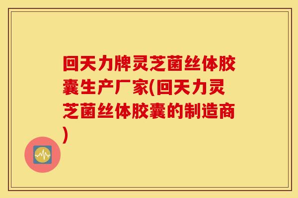 回天力牌灵芝菌丝体胶囊生产厂家(回天力灵芝菌丝体胶囊的制造商)