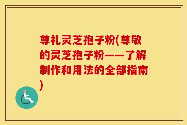 尊礼灵芝孢子粉(尊敬的灵芝孢子粉——了解制作和用法的全部指南)