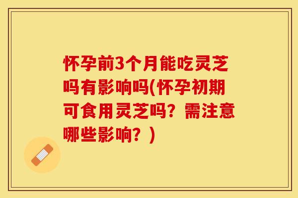 怀孕前3个月能吃灵芝吗有影响吗(怀孕初期可食用灵芝吗？需注意哪些影响？)