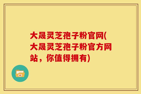 大晟灵芝孢子粉官网(大晟灵芝孢子粉官方网站，你值得拥有)