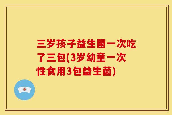 三岁孩子益生菌一次吃了三包(3岁幼童一次性食用3包益生菌)