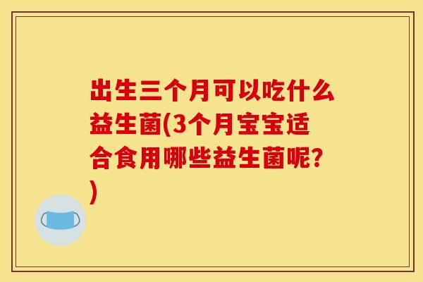 出生三个月可以吃什么益生菌(3个月宝宝适合食用哪些益生菌呢?) 出生三个月可以吃什么益生菌(3个月宝宝适合食用哪些益生菌呢?)