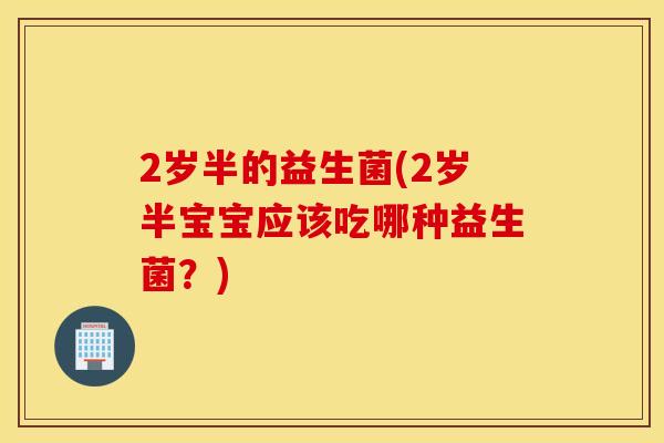 2岁半的益生菌(2岁半宝宝应该吃哪种益生菌?) 2岁半的益生菌(2岁半宝宝应该吃哪种益生菌?)