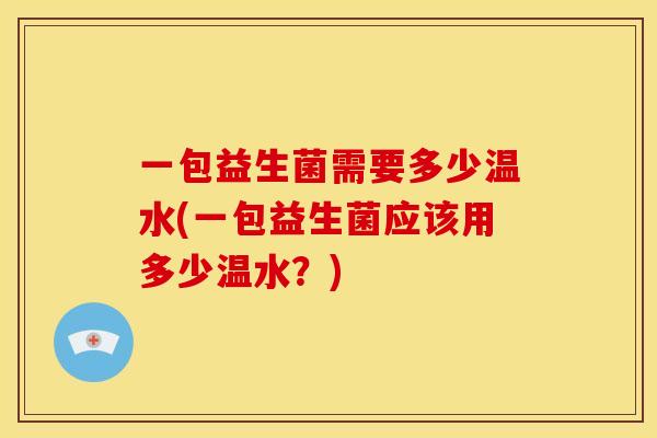 一包益生菌需要多少温水(一包益生菌应该用多少温水？)