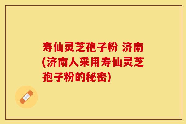 寿仙灵芝孢子粉 济南(济南人采用寿仙灵芝孢子粉的秘密)