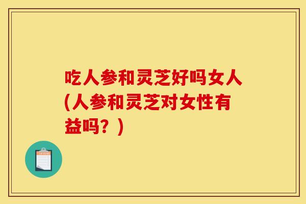 吃人参和灵芝好吗女人(人参和灵芝对女性有益吗？)