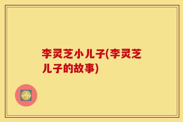 李灵芝小儿子(李灵芝儿子的故事)