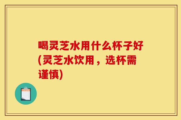 喝灵芝水用什么杯子好(灵芝水饮用，选杯需谨慎)