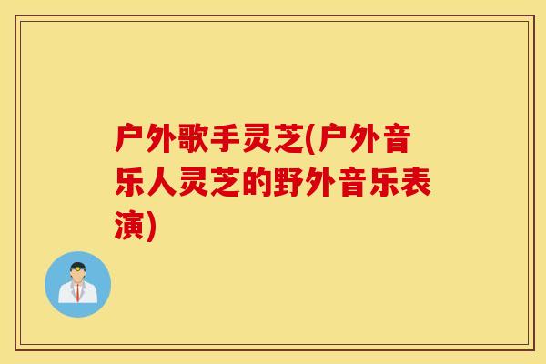 户外歌手灵芝(户外音乐人灵芝的野外音乐表演)