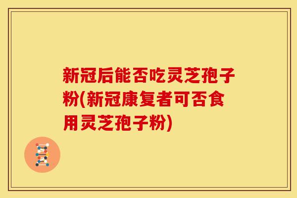 新冠后能否吃灵芝孢子粉(新冠康复者可否食用灵芝孢子粉)