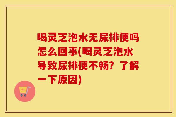 喝灵芝泡水无尿排便吗怎么回事(喝灵芝泡水导致尿排便不畅？了解一下原因)