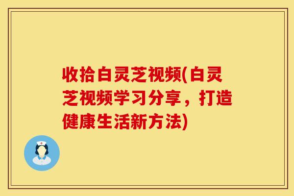 收拾白灵芝视频(白灵芝视频学习分享，打造健康生活新方法)