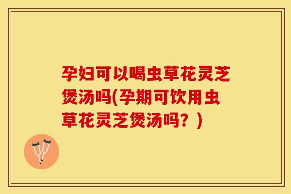 孕妇可以喝虫草花灵芝煲汤吗(孕期可饮用虫草花灵芝煲汤吗？)