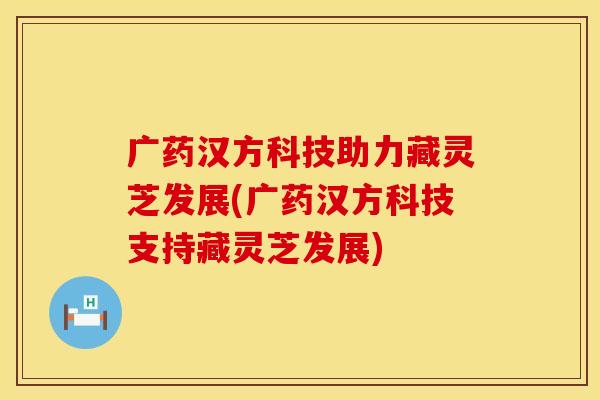 广药汉方科技助力藏灵芝发展(广药汉方科技支持藏灵芝发展)