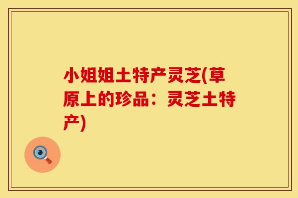 小姐姐土特产灵芝(草原上的珍品：灵芝土特产)